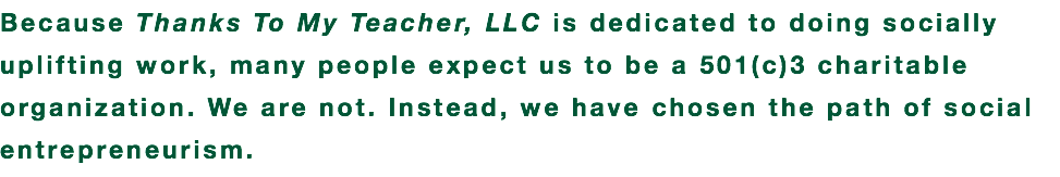 Because Thanks To My Teacher, LLC is dedicated to doing socially uplifting work, many people expect us to be a 501(c)3 charitable organization. We are not. Instead, we have chosen the path of social entrepreneurism.