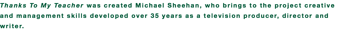 Thanks To My Teacher was created Michael Sheehan, who brings to the project creative and management skills developed over 35 years as a television producer, director and writer.